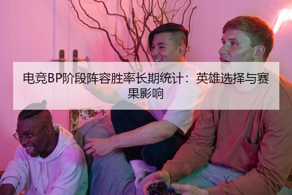电竞BP阶段阵容胜率长期统计：英雄选择与赛果影响